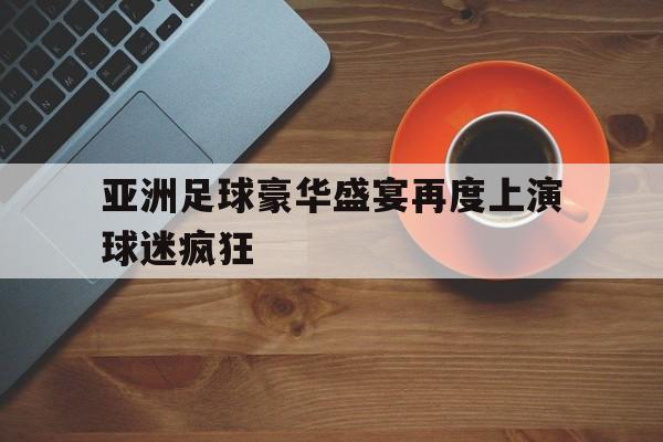 亚洲足球豪华盛宴再度上演球迷疯狂